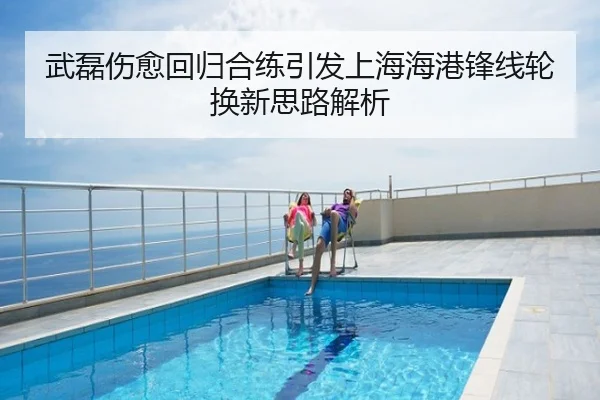 武磊伤愈回归合练引发上海海港锋线轮换新思路解析