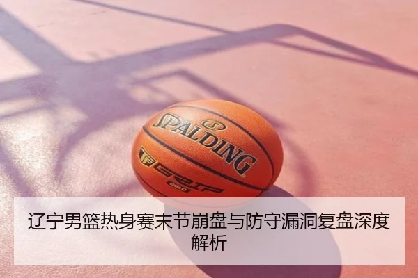 辽宁男篮热身赛末节崩盘与防守漏洞复盘深度解析