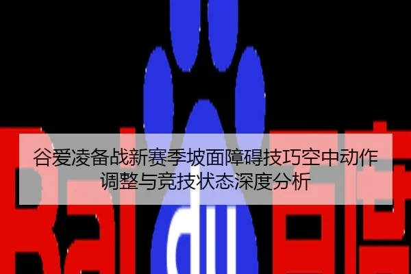 谷爱凌备战新赛季坡面障碍技巧空中动作调整与竞技状态深度分析