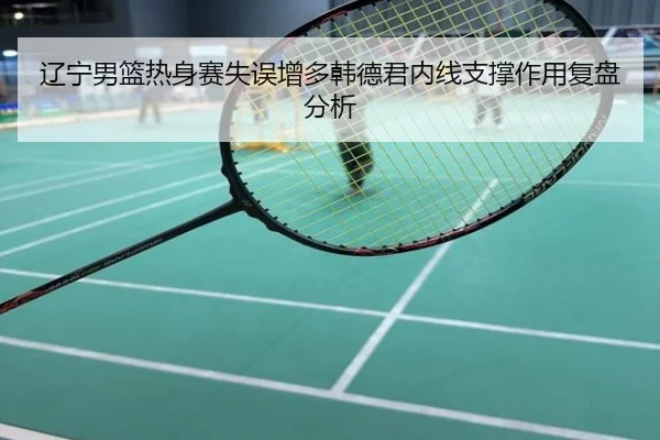 辽宁男篮热身赛失误增多韩德君内线支撑作用复盘分析