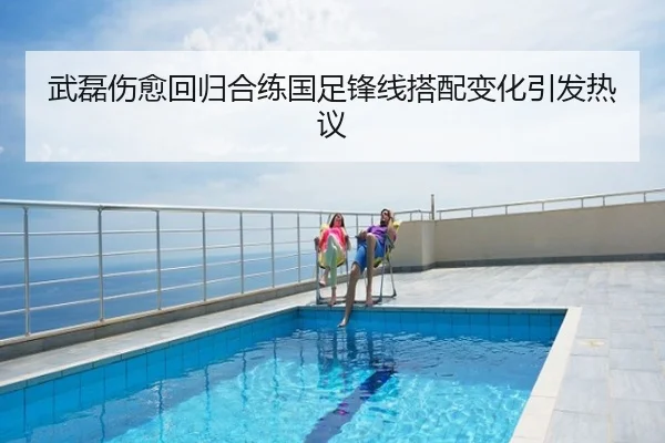 武磊伤愈回归合练国足锋线搭配变化引发热议