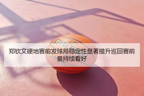 郑钦文硬地赛前发球局稳定性显著提升巡回赛前景持续看好
