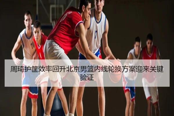 周琦护筐效率回升北京男篮内线轮换方案迎来关键验证