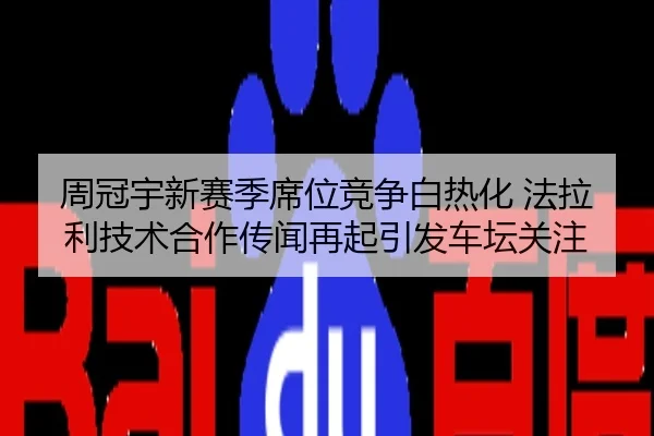 周冠宇新赛季席位竞争白热化 法拉利技术合作传闻再起引发车坛关注