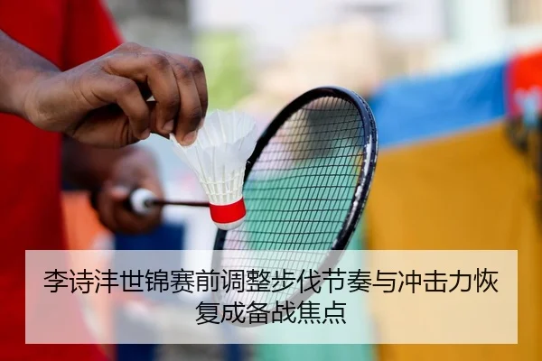 李诗沣世锦赛前调整步伐节奏与冲击力恢复成备战焦点