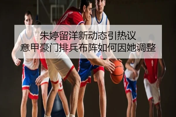 朱婷留洋新动态引热议 意甲豪门排兵布阵如何因她调整