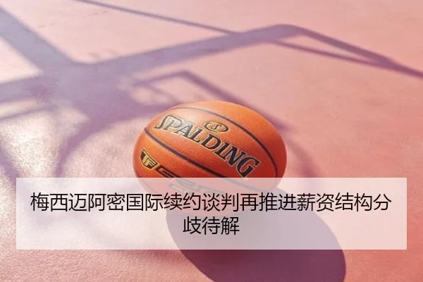 梅西迈阿密国际续约谈判再推进薪资结构分歧待解