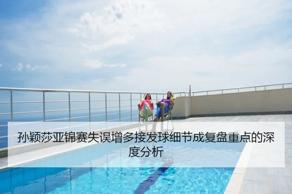 孙颖莎亚锦赛失误增多接发球细节成复盘重点的深度分析