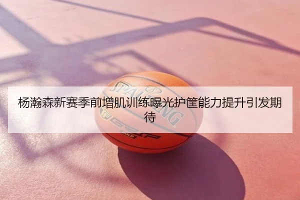 杨瀚森新赛季前增肌训练曝光护筐能力提升引发期待